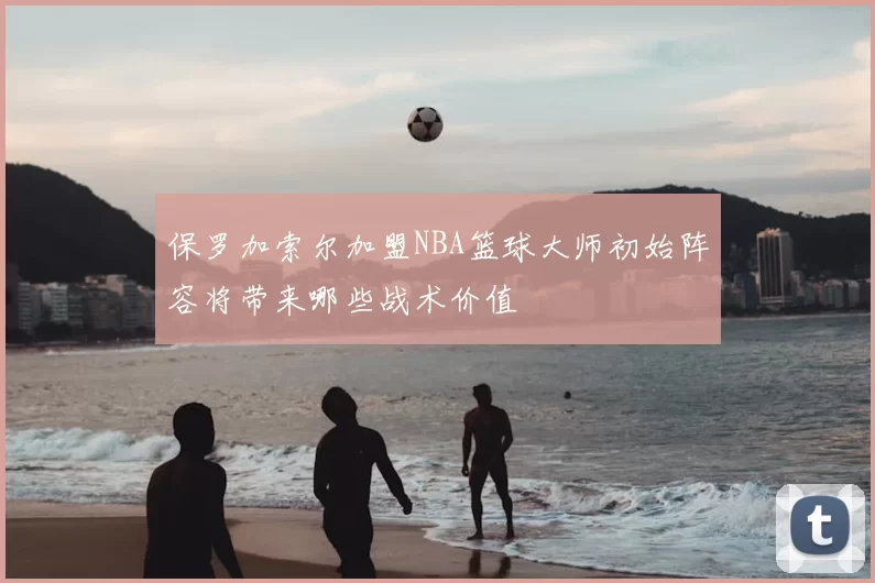 保罗加索尔加盟NBA篮球大师初始阵容将带来哪些战术价值