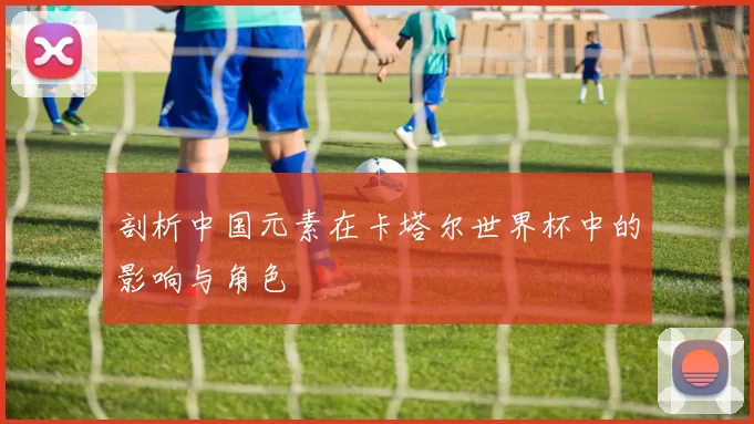 剖析中国元素在卡塔尔世界杯中的影响与角色
