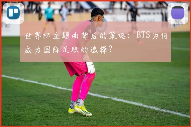 世界杯主题曲背后的策略:BTS为何成为国际足联的选择?