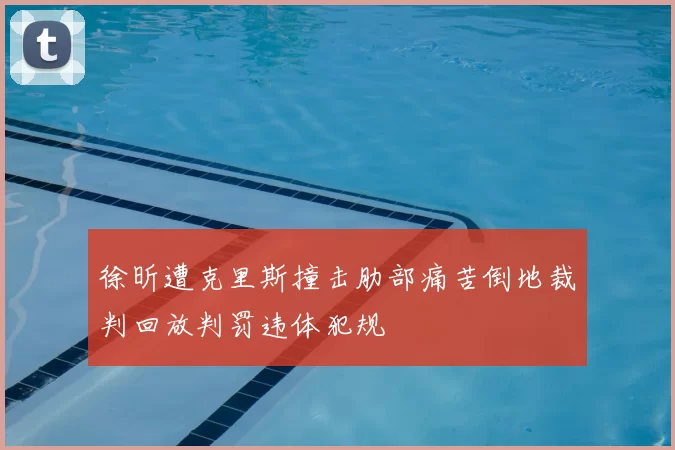 徐昕遭克里斯撞击肋部痛苦倒地裁判回放判罚违体犯规