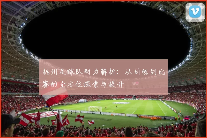杭州足球队耐力解析:从训练到比赛的全方位探索与提升
