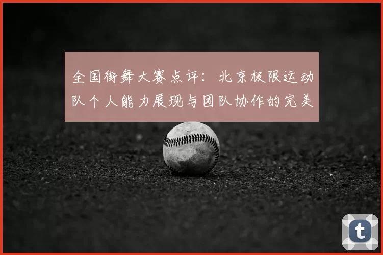全国街舞大赛点评:北京极限运动队个人能力展现与团队协作的完美结合