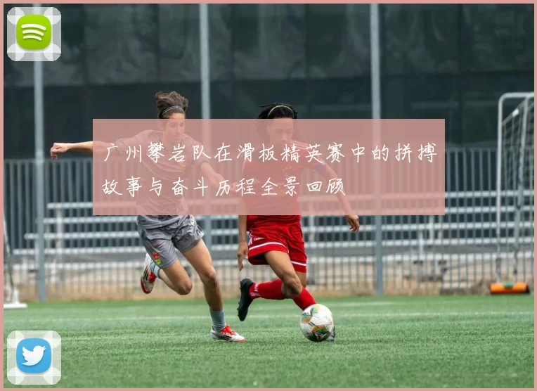 广州攀岩队在滑板精英赛中的拼搏故事与奋斗历程全景回顾