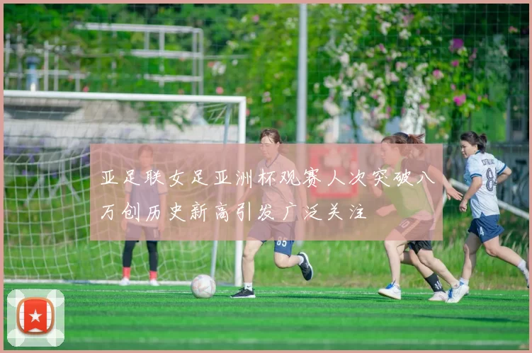 亚足联女足亚洲杯观赛人次突破八万创历史新高引发广泛关注
