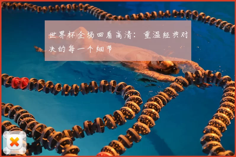 世界杯全场回看高清:重温经典对决的每一个细节