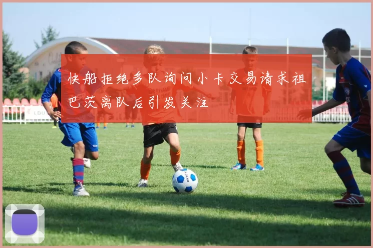 快船拒绝多队询问小卡交易请求祖巴茨离队后引发关注