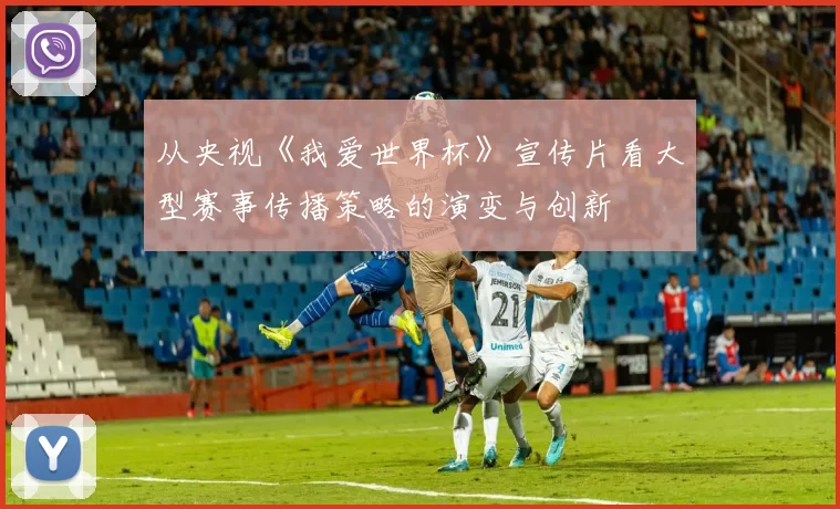 从央视《我爱世界杯》宣传片看大型赛事传播策略的演变与创新
