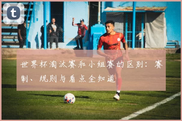 世界杯淘汰赛和小组赛的区别:赛制、规则与看点全知道