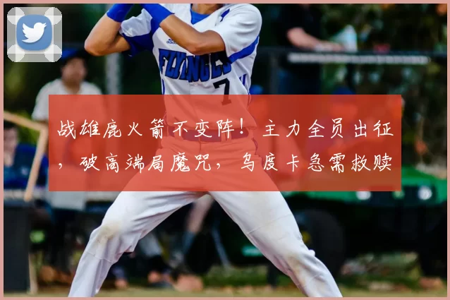 战雄鹿火箭不变阵!主力全员出征,破高端局魔咒,乌度卡急需救赎