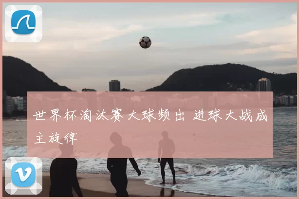 世界杯淘汰赛大球频出 进球大战成主旋律