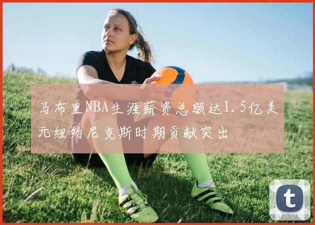 马布里NBA生涯薪资总额达1.5亿美元纽约尼克斯时期贡献突出