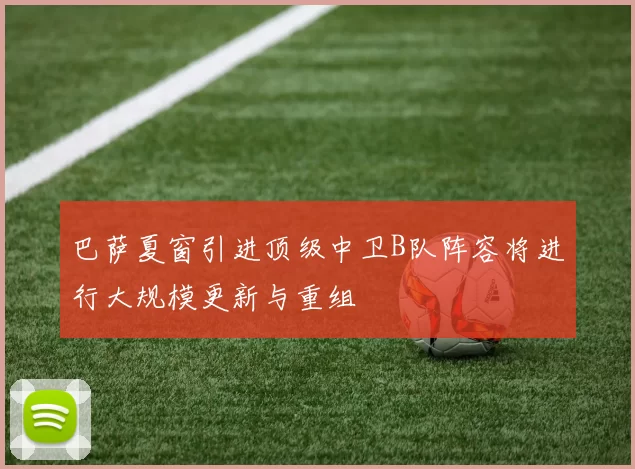 巴萨夏窗引进顶级中卫B队阵容将进行大规模更新与重组