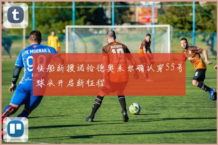快船新援诺恰德奥米尔确认穿55号球衣开启新征程