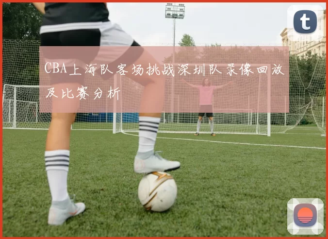 CBA上海队客场挑战深圳队录像回放及比赛分析