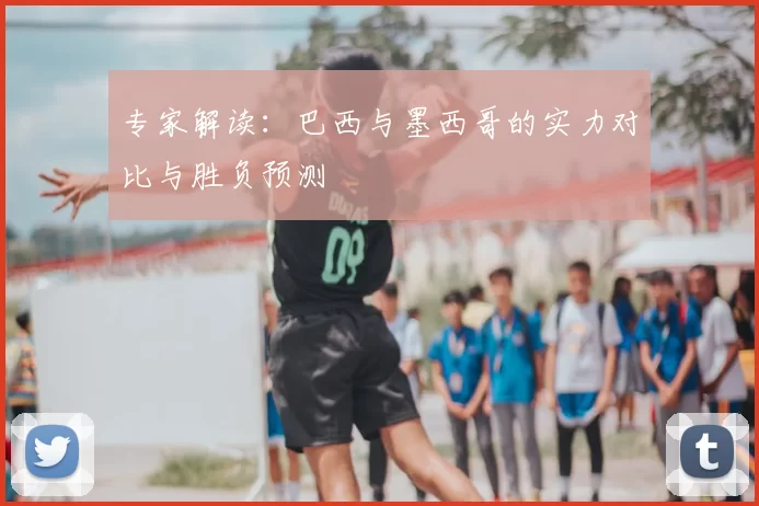 专家解读:巴西与墨西哥的实力对比与胜负预测