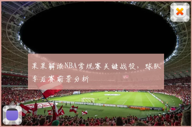 果果解读NBA常规赛关键战役,球队季后赛前景分析