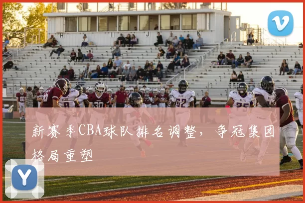 新赛季CBA球队排名调整,争冠集团格局重塑