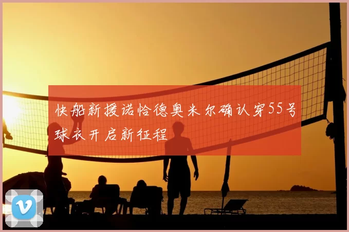 快船新援诺恰德奥米尔确认穿55号球衣开启新征程