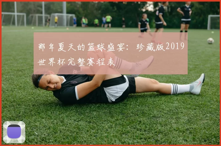 那年夏天的篮球盛宴:珍藏版2019世界杯完整赛程表